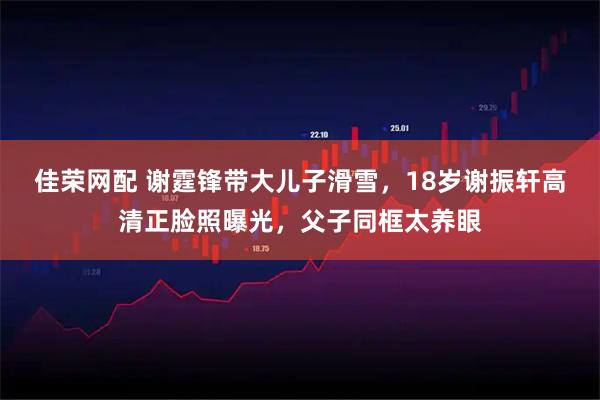 佳荣网配 谢霆锋带大儿子滑雪，18岁谢振轩高清正脸照曝光，父子同框太养眼