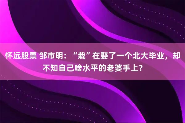 怀远股票 邹市明：“栽”在娶了一个北大毕业，却不知自己啥水平的老婆手上？