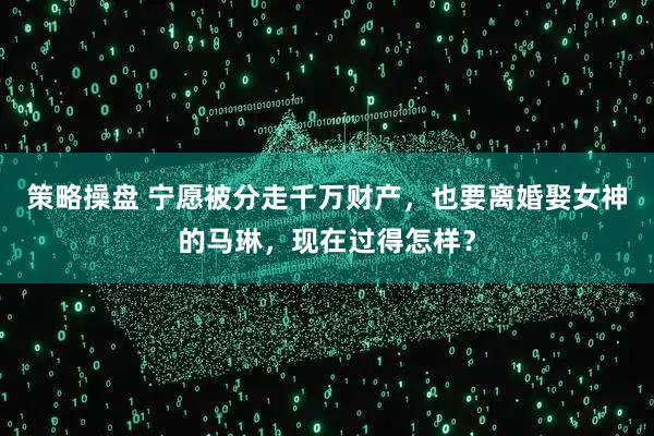 策略操盘 宁愿被分走千万财产，也要离婚娶女神的马琳，现在过得怎样？