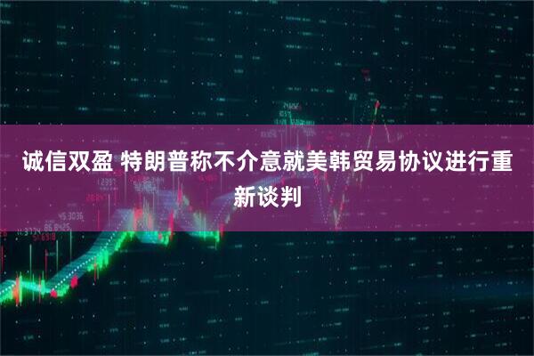 诚信双盈 特朗普称不介意就美韩贸易协议进行重新谈判