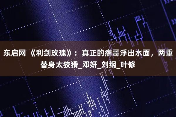 东启网 《利剑玫瑰》：真正的瘸哥浮出水面，两重替身太狡猾_邓妍_刘纲_叶修