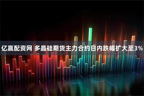 亿赢配资网 多晶硅期货主力合约日内跌幅扩大至3%
