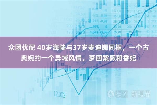 众团优配 40岁海陆与37岁麦迪娜同框，一个古典婉约一个异域风情，梦回紫薇和香妃