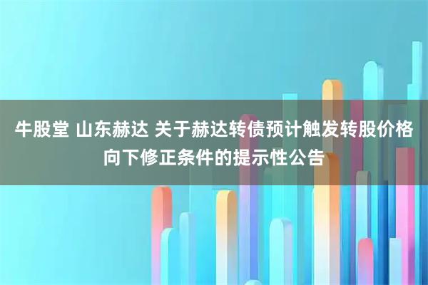牛股堂 山东赫达 关于赫达转债预计触发转股价格向下修正条件的提示性公告