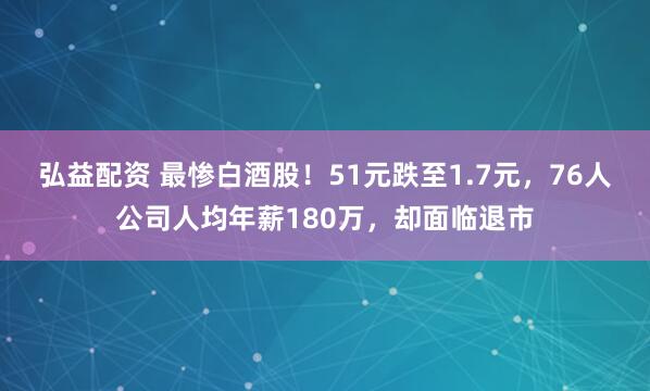 弘益配资 最惨白酒股！51元跌至1.7元，76人公司人均年薪180万，却面临退市