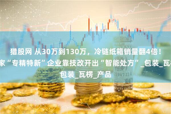 猎股网 从30万到130万,冷链纸箱销量翻4倍!海宁这家“专精特新”企业靠技改开出“智能处方”_包装_瓦楞_产品