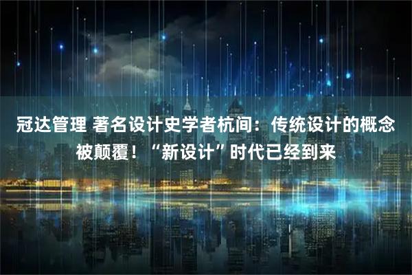 冠达管理 著名设计史学者杭间：传统设计的概念被颠覆！“新设计”时代已经到来