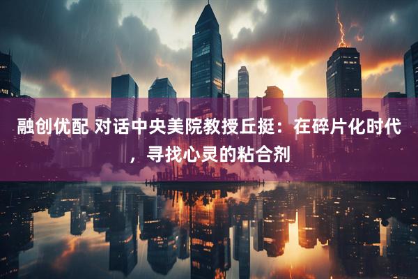 融创优配 对话中央美院教授丘挺：在碎片化时代，寻找心灵的粘合剂