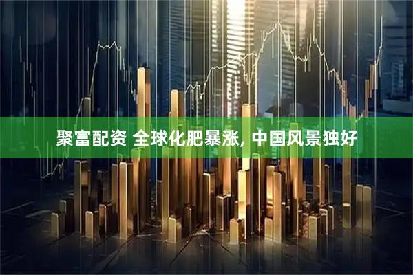聚富配资 全球化肥暴涨, 中国风景独好