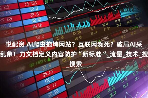 悦配资 AI爬虫拖垮网站？互联网濒死？破局AI采集乱象！力文档定义内容防护“新标准“_流量_技术_搜索