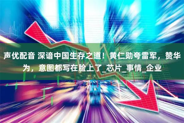 声优配音 深谙中国生存之道！黄仁勋夸雷军，赞华为，意图都写在脸上了_芯片_事情_企业