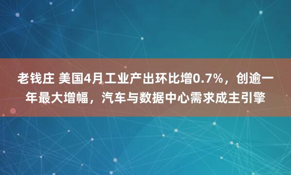 老钱庄 美国4月工业产出环比增0.7%，创逾一年最大增幅，汽车与数据中心需求成主引擎