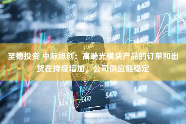 至德投资 中际旭创：高端光模块产品的订单和出货在持续增加，公司供应链稳定