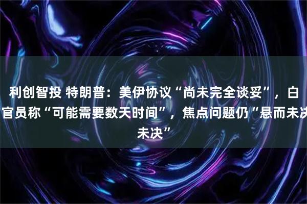 利创智投 特朗普：美伊协议“尚未完全谈妥”，白宫官员称“可能需要数天时间”，焦点问题仍“悬而未决”
