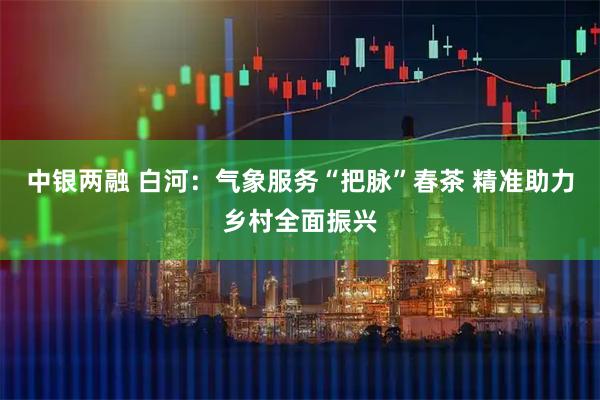 中银两融 白河：气象服务“把脉”春茶 精准助力乡村全面振兴
