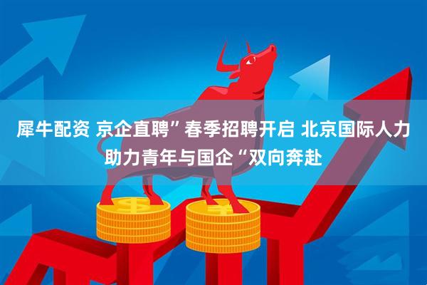 犀牛配资 京企直聘”春季招聘开启 北京国际人力助力青年与国企“双向奔赴