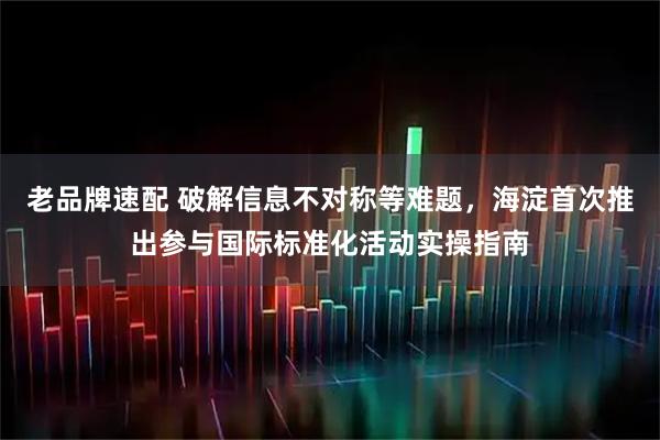 老品牌速配 破解信息不对称等难题,海淀首次推出参与国际标准化活动实操指南