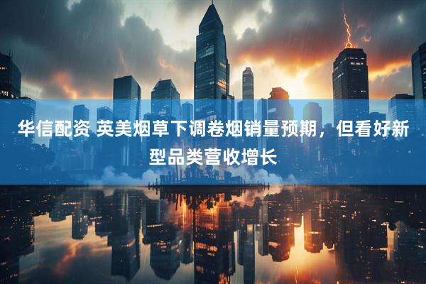 华信配资 英美烟草下调卷烟销量预期，但看好新型品类营收增长
