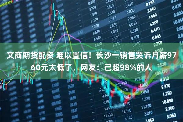 文商期货配资 难以置信！长沙一销售哭诉月薪9760元太低了，网友：已超98%的人