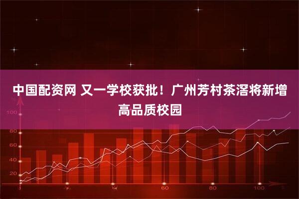 中国配资网 又一学校获批！广州芳村茶滘将新增高品质校园