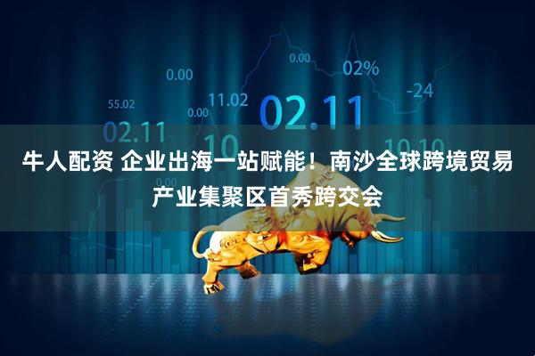 牛人配资 企业出海一站赋能！南沙全球跨境贸易产业集聚区首秀跨交会