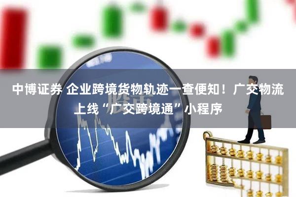 中博证券 企业跨境货物轨迹一查便知！广交物流上线“广交跨境通”小程序