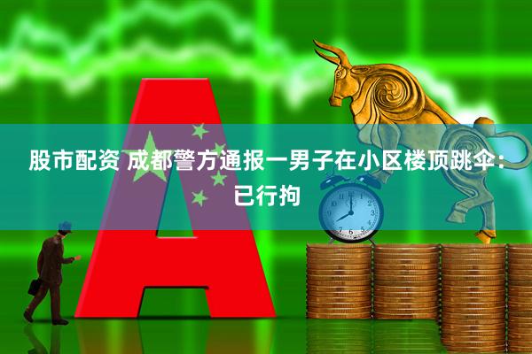 股市配资 成都警方通报一男子在小区楼顶跳伞：已行拘