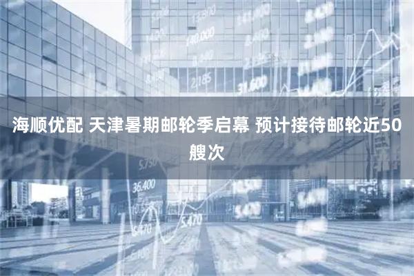 海顺优配 天津暑期邮轮季启幕 预计接待邮轮近50艘次