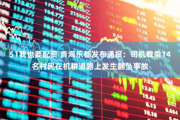 51我也要配资 青海乐都发布通报：司机载乘14名村民在机耕道路上发生翻坠事故