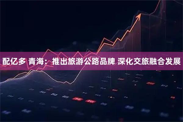 配亿多 青海：推出旅游公路品牌 深化交旅融合发展