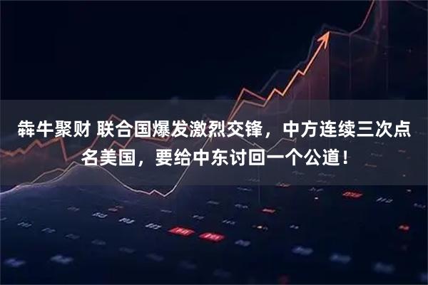 犇牛聚财 联合国爆发激烈交锋，中方连续三次点名美国，要给中东讨回一个公道！