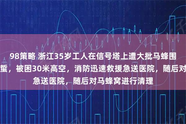 98策略 浙江35岁工人在信号塔上遭大批马蜂围攻，浑身多处被蜇，被困30米高空，消防迅速救援急送医院，随后对马蜂窝进行清理