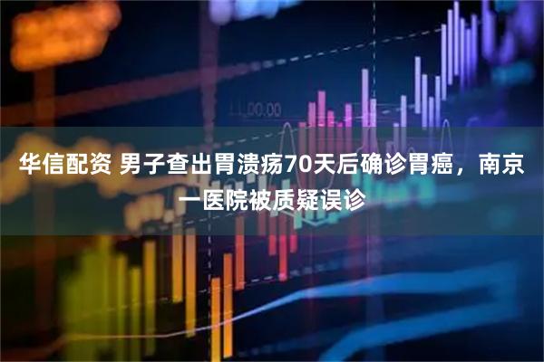 华信配资 男子查出胃溃疡70天后确诊胃癌，南京一医院被质疑误诊