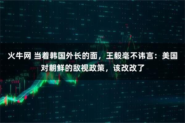 火牛网 当着韩国外长的面，王毅毫不讳言：美国对朝鲜的敌视政策，该改改了