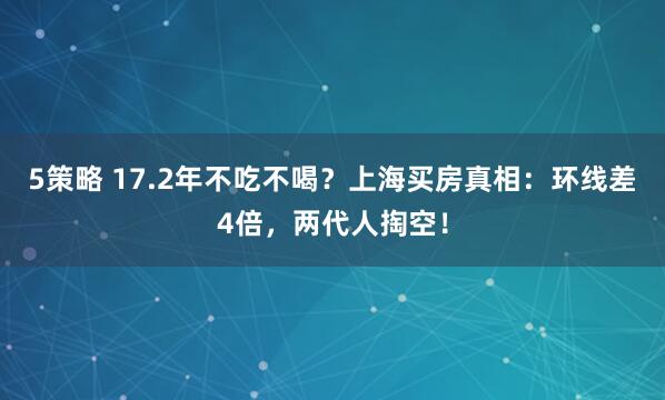 5策略 17.2年不吃不喝？上海买房真相：环线差4倍，两代人掏空！