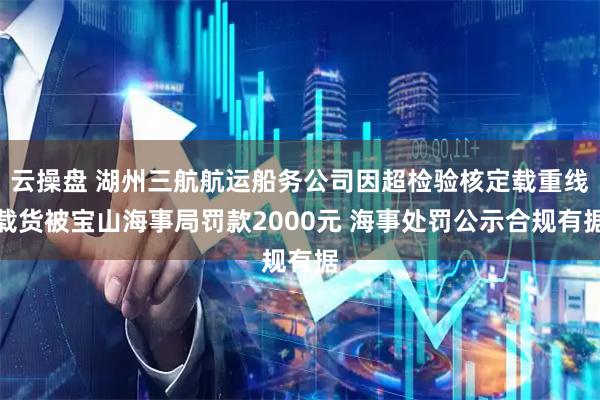 云操盘 湖州三航航运船务公司因超检验核定载重线载货被宝山海事局罚款2000元 海事处罚公示合规有据