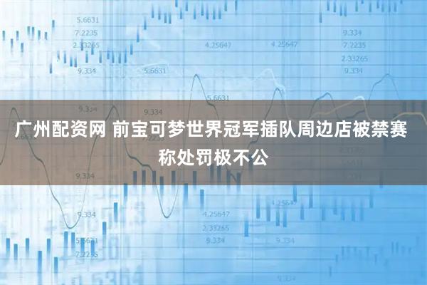 广州配资网 前宝可梦世界冠军插队周边店被禁赛 称处罚极不公