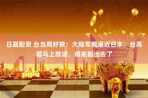 日赢配资 台当局好狠：大陆军舰逼近日本，台高层马上放话，彻底豁出去了